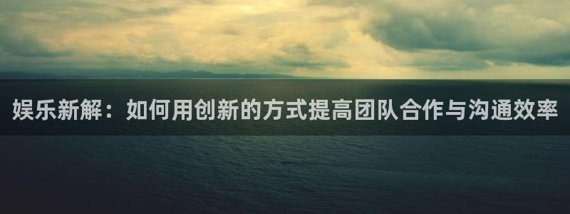 好彩运官网：娱乐新解：如何用创新的方式提高团队合作与沟通效率